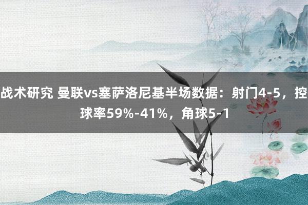 战术研究 曼联vs塞萨洛尼基半场数据：射门4-5，控球率59%-41%，角球5-1