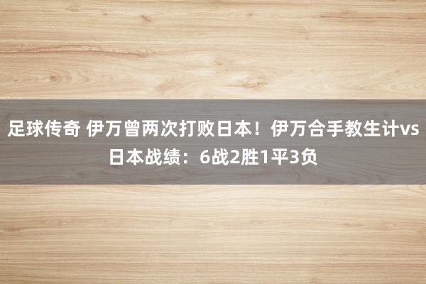 足球传奇 伊万曾两次打败日本！伊万合手教生计vs日本战绩：6战2胜1平3负