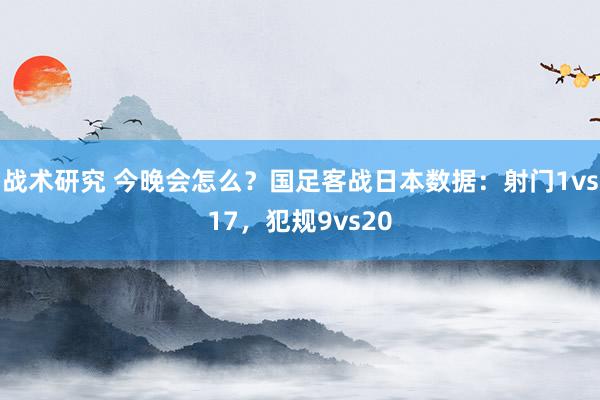 战术研究 今晚会怎么？国足客战日本数据：射门1vs17，犯规9vs20