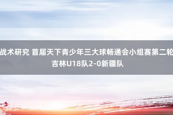 战术研究 首届天下青少年三大球畅通会小组赛第二轮 吉林U18队2-0新疆队