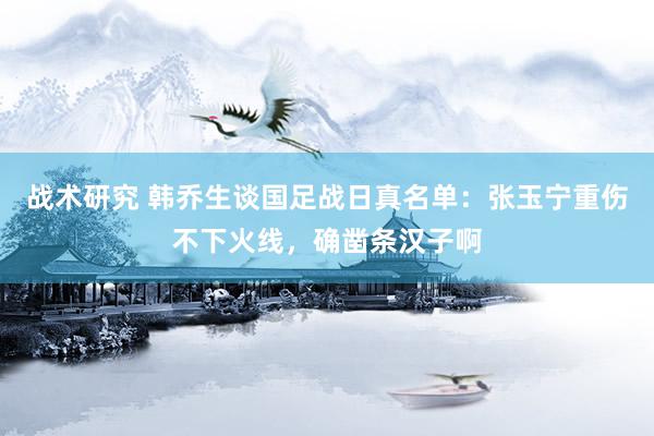 战术研究 韩乔生谈国足战日真名单：张玉宁重伤不下火线，确凿条汉子啊