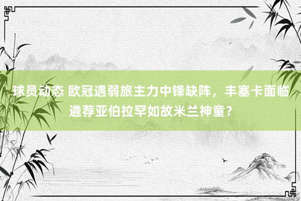 球员动态 欧冠遇弱旅主力中锋缺阵，丰塞卡面临遴荐亚伯拉罕如故米兰神童？