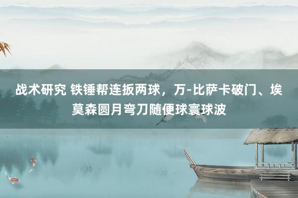 战术研究 铁锤帮连扳两球，万-比萨卡破门、埃莫森圆月弯刀随便球寰球波