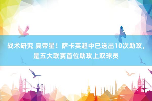 战术研究 真帝星！萨卡英超中已送出10次助攻，是五大联赛首位助攻上双球员