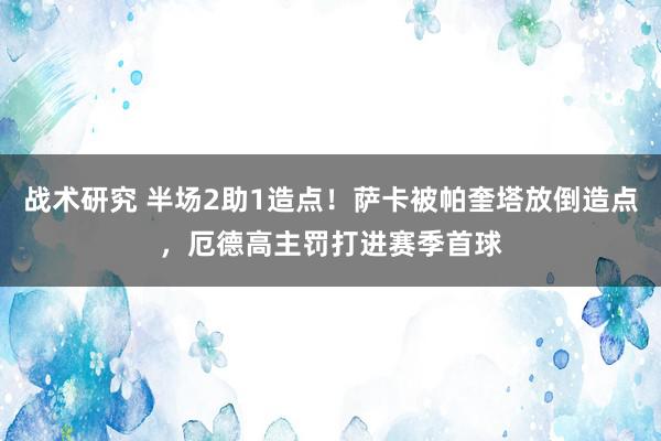 战术研究 半场2助1造点！萨卡被帕奎塔放倒造点，厄德高主罚打进赛季首球