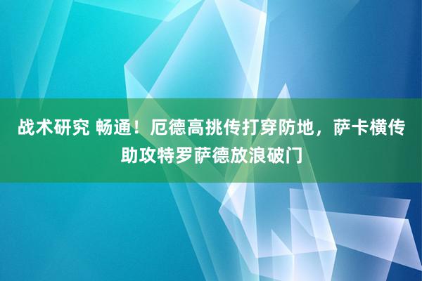 战术研究 畅通！厄德高挑传打穿防地，萨卡横传助攻特罗萨德放浪破门