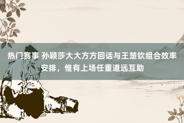 热门赛事 孙颖莎大大方方回话与王楚钦组合效率安排，惟有上场任重道远互助