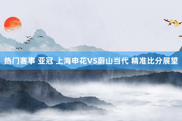 热门赛事 亚冠 上海申花VS蔚山当代 精准比分展望