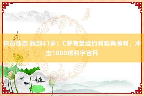 球员动态 踢到41岁！C罗有望续约利雅得顺利，冲击1000球和宇宙杯