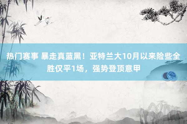 热门赛事 暴走真蓝黑！亚特兰大10月以来险些全胜仅平1场，强势登顶意甲