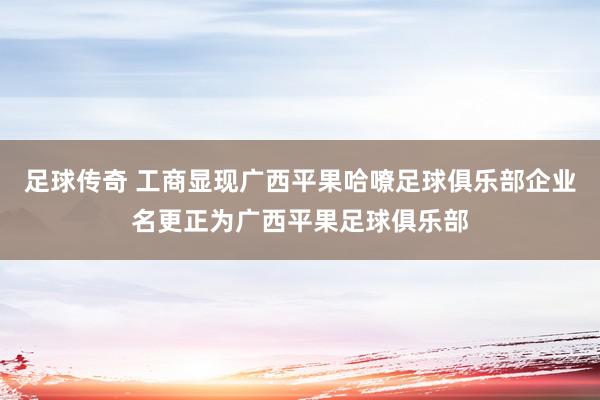 足球传奇 工商显现广西平果哈嘹足球俱乐部企业名更正为广西平果足球俱乐部