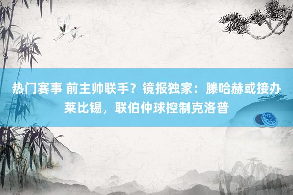 热门赛事 前主帅联手？镜报独家：滕哈赫或接办莱比锡，联伯仲球控制克洛普