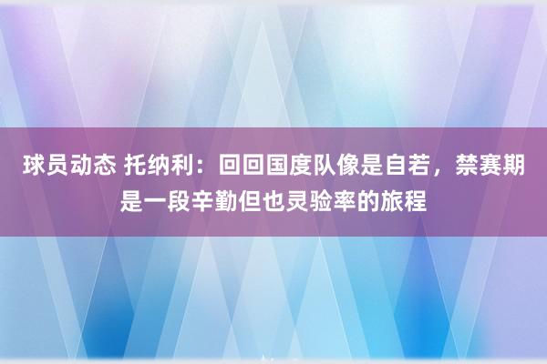 球员动态 托纳利：回回国度队像是自若，禁赛期是一段辛勤但也灵验率的旅程