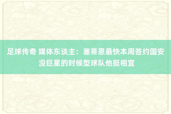 足球传奇 媒体东谈主：塞蒂恩最快本周签约国安 没巨星的时候型球队他挺相宜