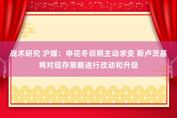 战术研究 沪媒：申花冬训期主动求变 斯卢茨基将对现存策略进行改动和升级