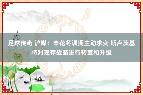 足球传奇 沪媒：申花冬训期主动求变 斯卢茨基将对现存战略进行转变和升级