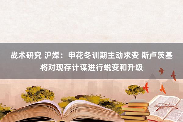 战术研究 沪媒：申花冬训期主动求变 斯卢茨基将对现存计谋进行蜕变和升级