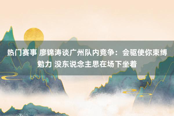 热门赛事 廖锦涛谈广州队内竞争：会驱使你束缚勉力 没东说念主思在场下坐着