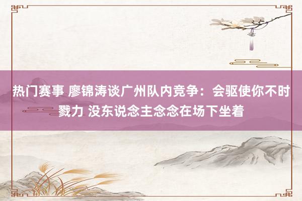 热门赛事 廖锦涛谈广州队内竞争：会驱使你不时戮力 没东说念主念念在场下坐着