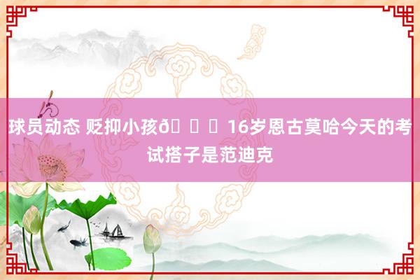 球员动态 贬抑小孩😂16岁恩古莫哈今天的考试搭子是范迪克