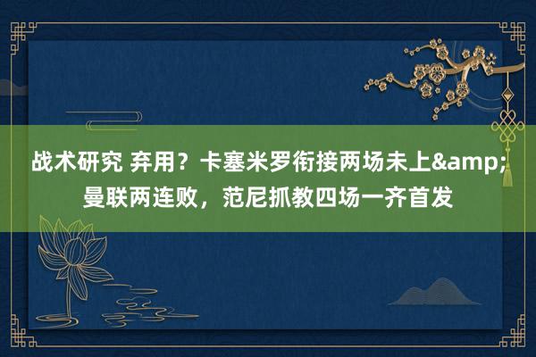 战术研究 弃用？卡塞米罗衔接两场未上&曼联两连败，范尼抓教四场一齐首发