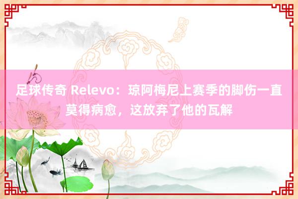 足球传奇 Relevo：琼阿梅尼上赛季的脚伤一直莫得病愈，这放弃了他的瓦解