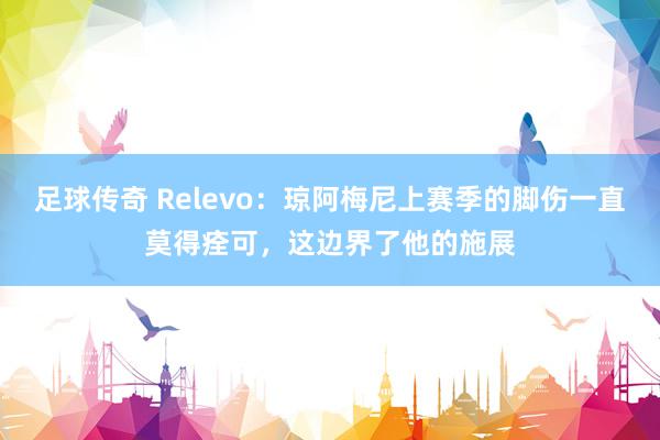 足球传奇 Relevo：琼阿梅尼上赛季的脚伤一直莫得痊可，这边界了他的施展