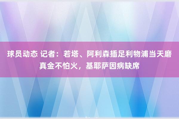 球员动态 记者：若塔、阿利森插足利物浦当天磨真金不怕火，基耶萨因病缺席