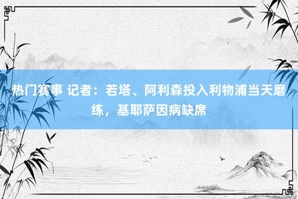 热门赛事 记者：若塔、阿利森投入利物浦当天磨练，基耶萨因病缺席