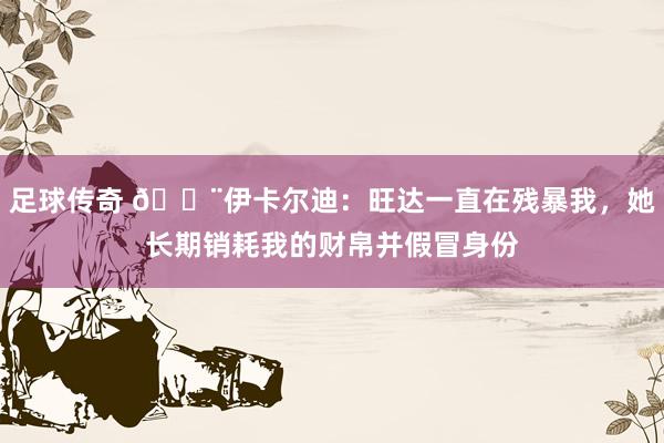 足球传奇 😨伊卡尔迪：旺达一直在残暴我，她长期销耗我的财帛并假冒身份