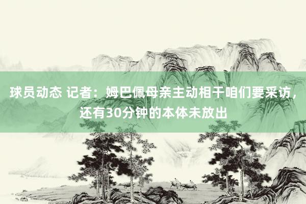 球员动态 记者：姆巴佩母亲主动相干咱们要采访，还有30分钟的本体未放出