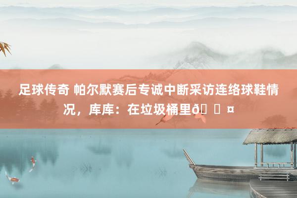 足球传奇 帕尔默赛后专诚中断采访连络球鞋情况，库库：在垃圾桶里😤