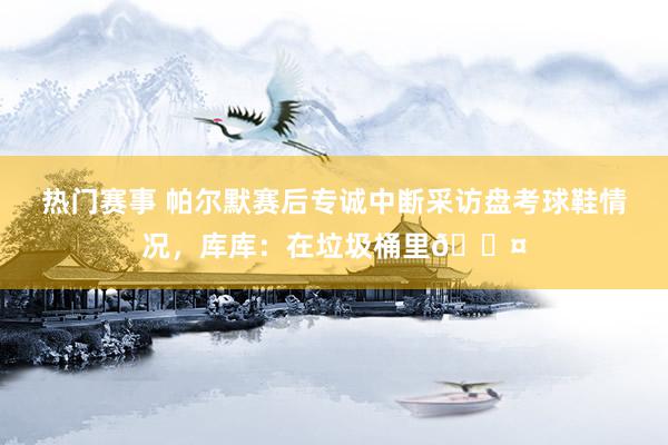 热门赛事 帕尔默赛后专诚中断采访盘考球鞋情况，库库：在垃圾桶里😤