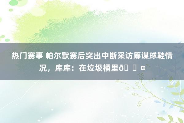 热门赛事 帕尔默赛后突出中断采访筹谋球鞋情况，库库：在垃圾桶里😤