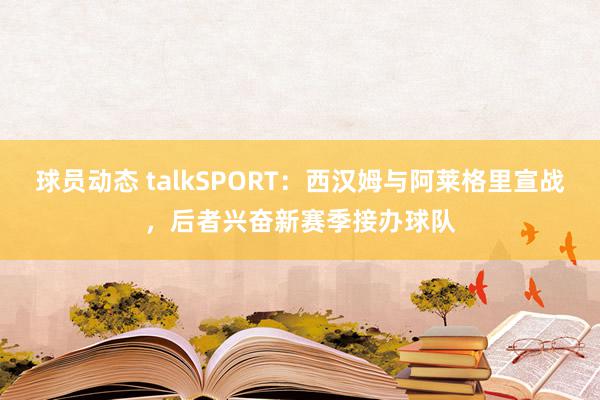 球员动态 talkSPORT：西汉姆与阿莱格里宣战，后者兴奋新赛季接办球队