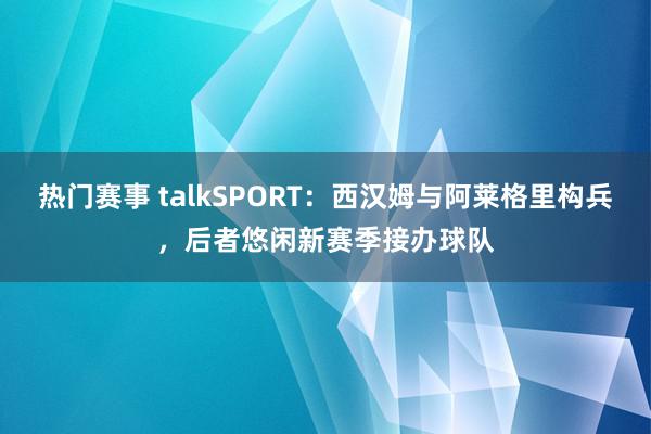 热门赛事 talkSPORT：西汉姆与阿莱格里构兵，后者悠闲新赛季接办球队