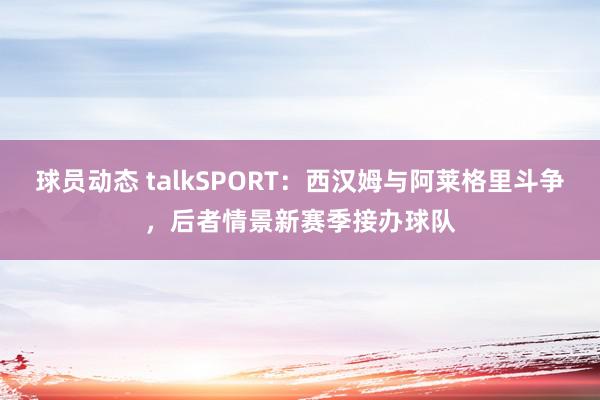 球员动态 talkSPORT：西汉姆与阿莱格里斗争，后者情景新赛季接办球队