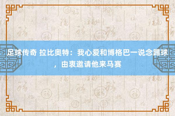 足球传奇 拉比奥特：我心爱和博格巴一说念踢球，由衷邀请他来马赛