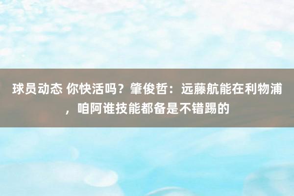 球员动态 你快活吗？肇俊哲：远藤航能在利物浦，咱阿谁技能都备是不错踢的