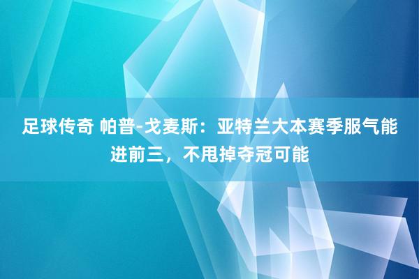 足球传奇 帕普-戈麦斯：亚特兰大本赛季服气能进前三，不甩掉夺冠可能