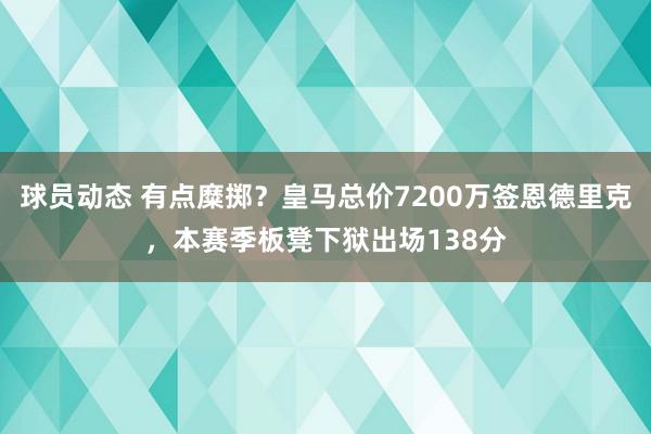 球员动态 有点糜掷？皇马总价7200万签恩德里克，本赛季板凳下狱出场138分