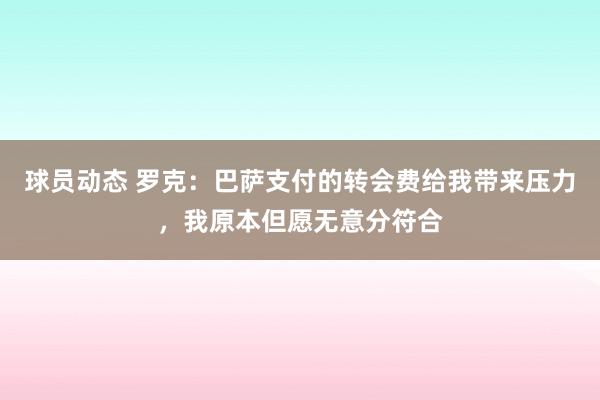 球员动态 罗克：巴萨支付的转会费给我带来压力，我原本但愿无意分符合