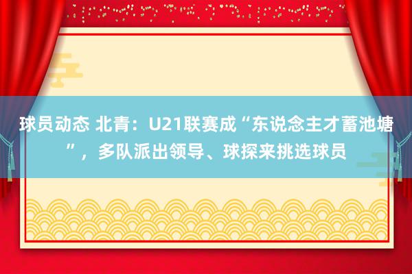 球员动态 北青：U21联赛成“东说念主才蓄池塘”，多队派出领导、球探来挑选球员