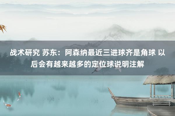 战术研究 苏东：阿森纳最近三进球齐是角球 以后会有越来越多的定位球说明注解