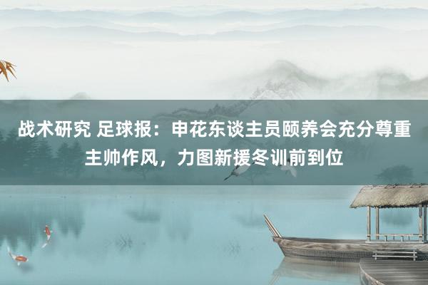 战术研究 足球报：申花东谈主员颐养会充分尊重主帅作风，力图新援冬训前到位