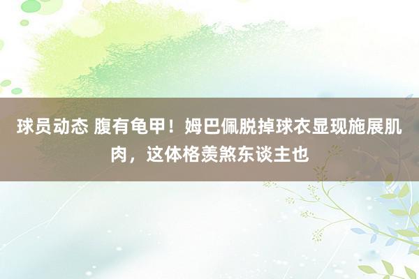 球员动态 腹有龟甲！姆巴佩脱掉球衣显现施展肌肉，这体格羡煞东谈主也