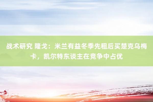 战术研究 隆戈：米兰有益冬季先租后买楚克乌梅卡，凯尔特东谈主在竞争中占优