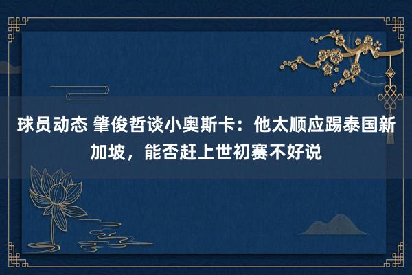 球员动态 肇俊哲谈小奥斯卡：他太顺应踢泰国新加坡，能否赶上世初赛不好说