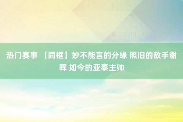 热门赛事 【同框】妙不能言的分缘 照旧的敌手谢晖 如今的亚泰主帅