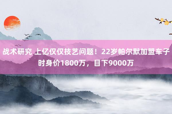 战术研究 上亿仅仅技艺问题！22岁帕尔默加盟车子时身价1800万，目下9000万